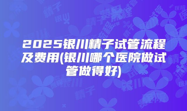 2025银川精子试管流程及费用(银川哪个医院做试管做得好)