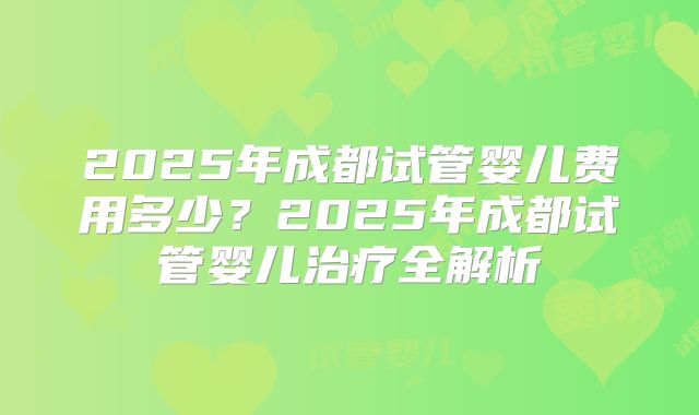 2025年成都试管婴儿费用多少？2025年成都试管婴儿治疗全解析