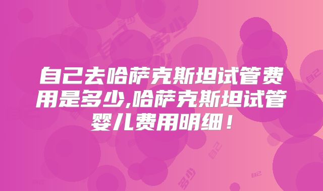 自己去哈萨克斯坦试管费用是多少,哈萨克斯坦试管婴儿费用明细!