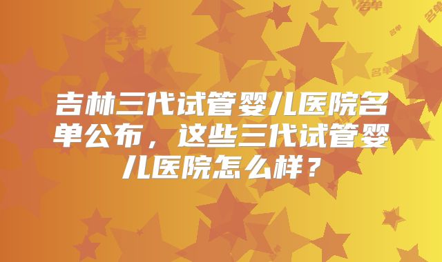 吉林三代试管婴儿医院名单公布,这些三代试管婴儿医院怎么样?