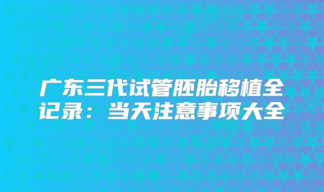 广东三代试管胚胎移植全记录：当天注意事项大全