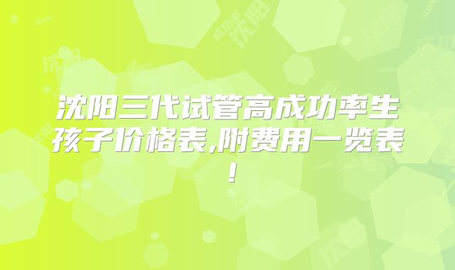 沈阳三代试管高成功率生孩子价格表,附费用一览表!