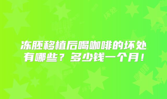 冻胚移植后喝咖啡的坏处有哪些?多少钱一个月!