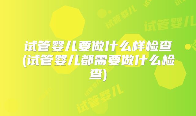 试管婴儿要做什么样检查(试管婴儿都需要做什么检查)