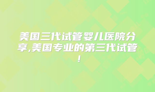 美国三代试管婴儿医院分享,美国专业的第三代试管！