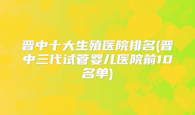 晋中十大生殖医院排名(晋中三代试管婴儿医院前10名单)