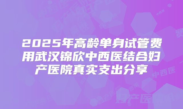 2025年高龄单身试管费用武汉锦欣中西医结合妇产医院真实支出分享