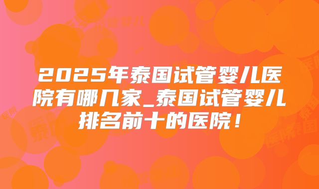 2025年泰国试管婴儿医院有哪几家_泰国试管婴儿排名前十的医院！