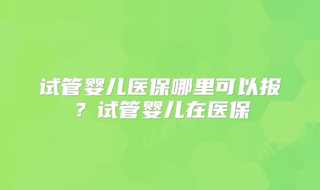 试管婴儿医保哪里可以报？试管婴儿在医保