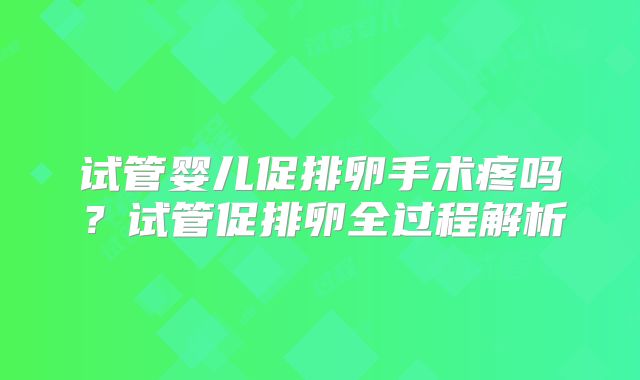 试管婴儿促排卵手术疼吗？试管促排卵全过程解析