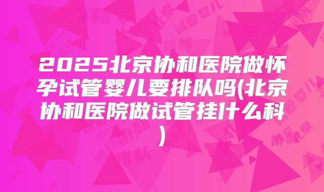 2025北京协和医院做怀孕试管婴儿要排队吗(北京协和医院做试管挂什么科)