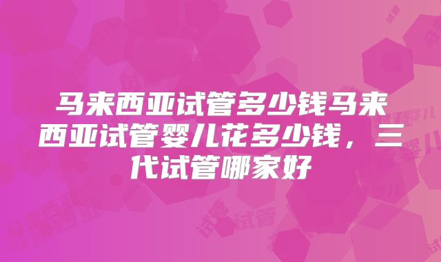 马来西亚试管多少钱马来西亚试管婴儿花多少钱，三代试管哪家好
