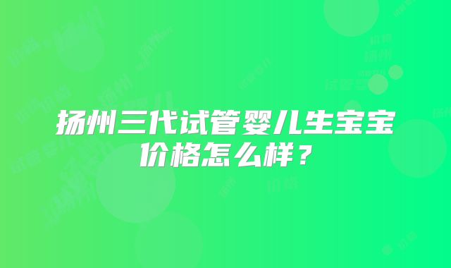 扬州三代试管婴儿生宝宝价格怎么样?