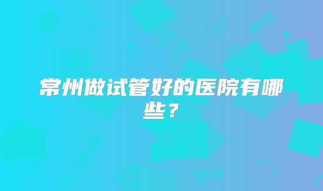 常州做试管好的医院有哪些？