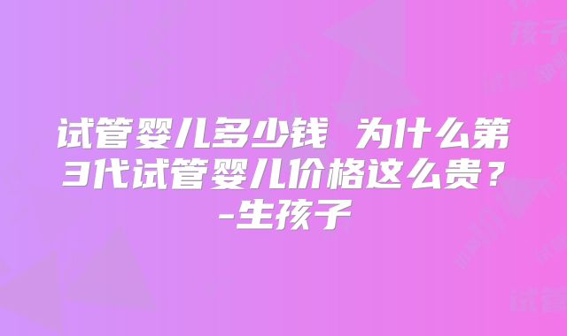 试管婴儿多少钱 为什么第3代试管婴儿价格这么贵？-生孩子