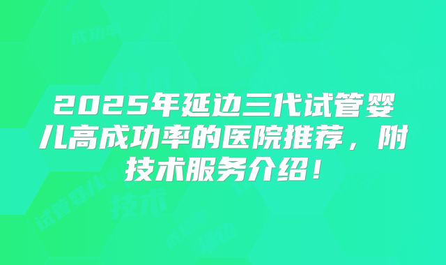 2025年延边三代试管婴儿高成功率的医院推荐，附技术服务介绍！