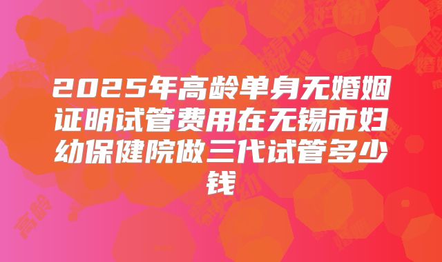 2025年高龄单身无婚姻证明试管费用在无锡市妇幼保健院做三代试管多少钱