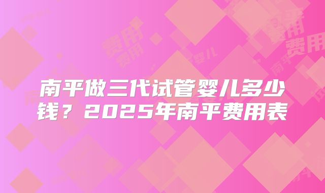 南平做三代试管婴儿多少钱？2025年南平费用表