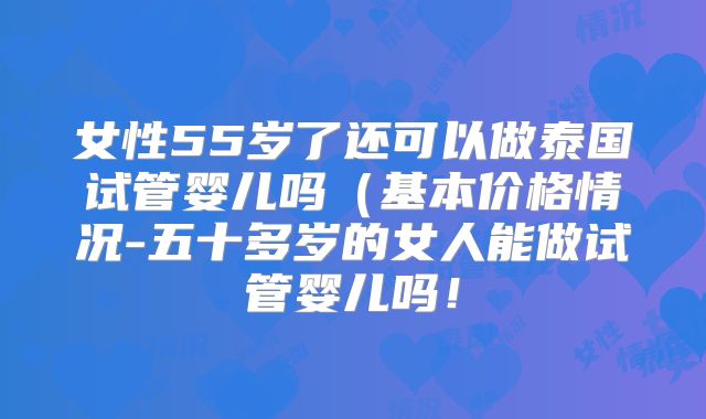女性55岁了还可以做泰国试管婴儿吗（基本价格情况-五十多岁的女人能做试管婴儿吗！