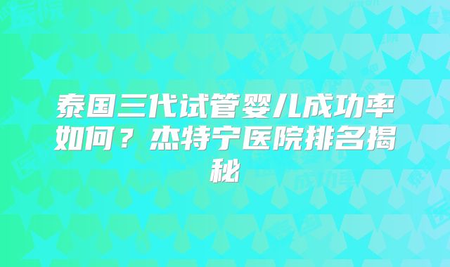 泰国三代试管婴儿成功率如何？杰特宁医院排名揭秘