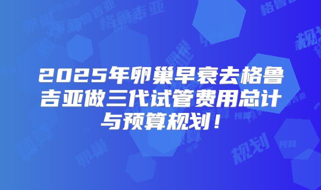 2025年卵巢早衰去格鲁吉亚做三代试管费用总计与预算规划！