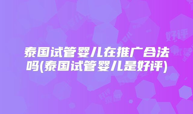 泰国试管婴儿在推广合法吗(泰国试管婴儿是好评)
