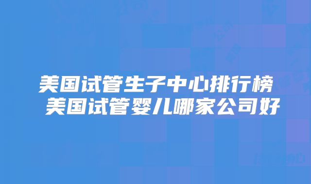 美国试管生子中心排行榜 美国试管婴儿哪家公司好