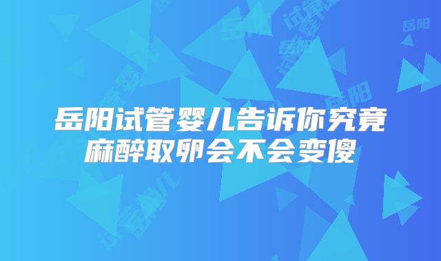 岳阳试管婴儿告诉你究竟麻醉取卵会不会变傻
