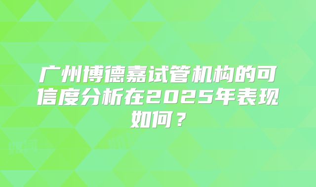 广州博德嘉试管机构的可信度分析在2025年表现如何?