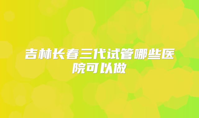 吉林长春三代试管哪些医院可以做
