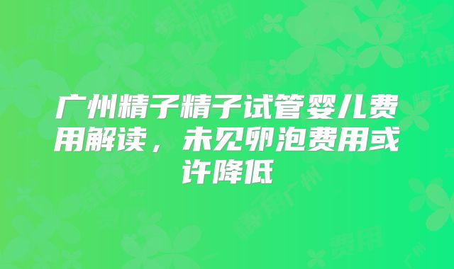 广州精子精子试管婴儿费用解读，未见卵泡费用或许降低
