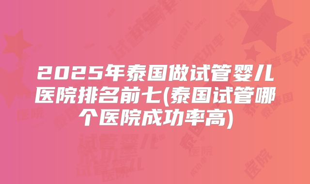 2025年泰国做试管婴儿医院排名前七(泰国试管哪个医院成功率高)