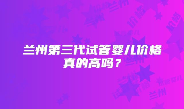 兰州第三代试管婴儿价格真的高吗？