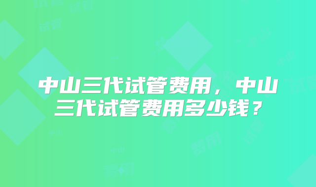 中山三代试管费用，中山三代试管费用多少钱？