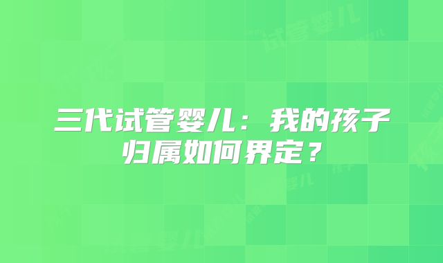 三代试管婴儿：我的孩子归属如何界定？