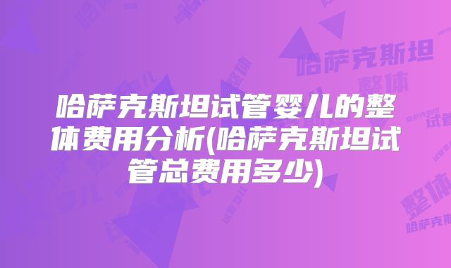 哈萨克斯坦试管婴儿的整体费用分析(哈萨克斯坦试管总费用多少)