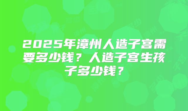2025年漳州人造子宫需要多少钱？人造子宫生孩子多少钱？