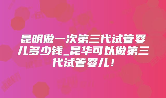昆明做一次第三代试管婴儿多少钱_昆华可以做第三代试管婴儿！