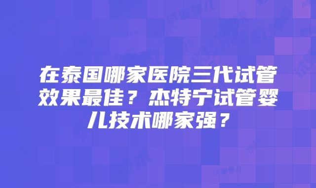 在泰国哪家医院三代试管效果最佳？杰特宁试管婴儿技术哪家强？
