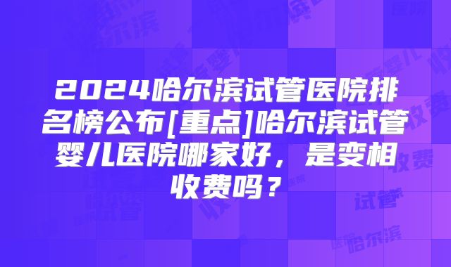 2024哈尔滨试管医院排名榜公布[重点]哈尔滨试管婴儿医院哪家好，是变相收费吗？