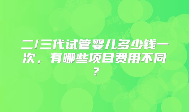 二/三代试管婴儿多少钱一次，有哪些项目费用不同？