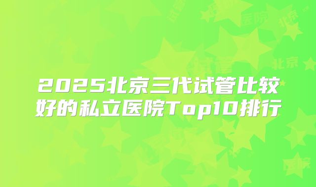 2025北京三代试管比较好的私立医院Top10排行