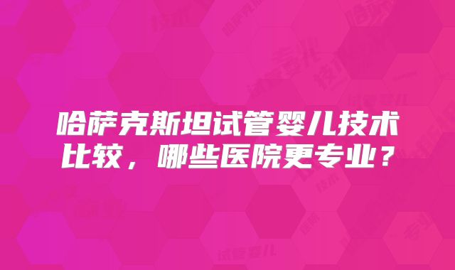 哈萨克斯坦试管婴儿技术比较，哪些医院更专业？