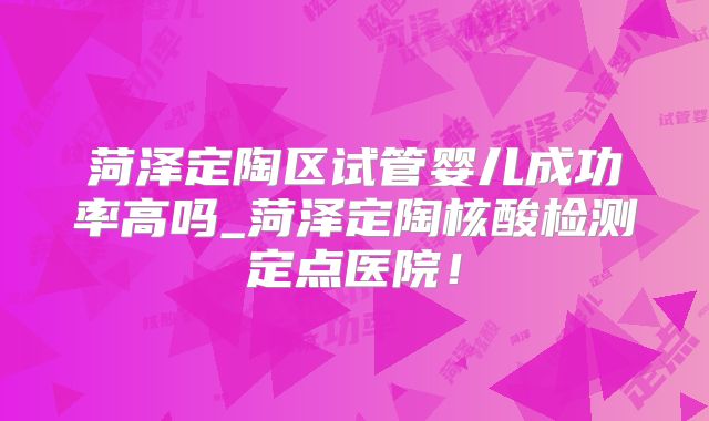 菏泽定陶区试管婴儿成功率高吗_菏泽定陶核酸检测定点医院！