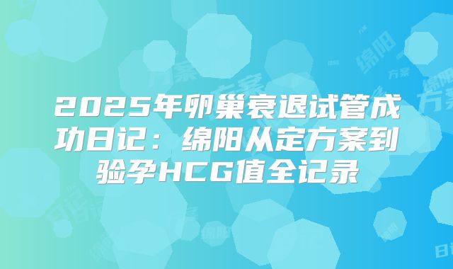 2025年卵巢衰退试管成功日记：绵阳从定方案到验孕HCG值全记录