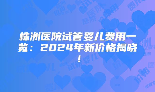 株洲医院试管婴儿费用一览:2024年新价格揭晓!