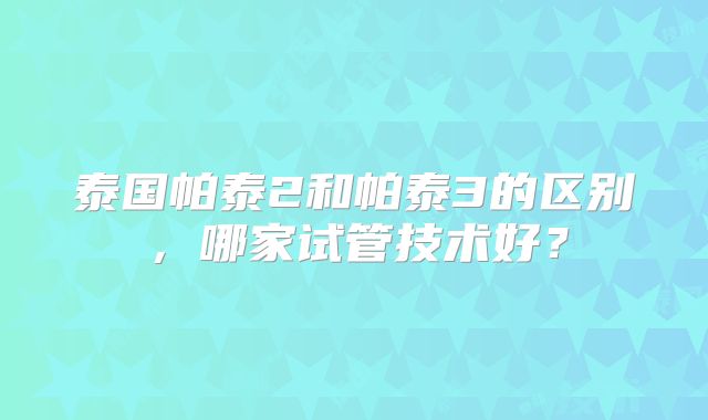 泰国帕泰2和帕泰3的区别，哪家试管技术好？