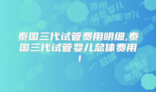 泰国三代试管费用明细,泰国三代试管婴儿总体费用！