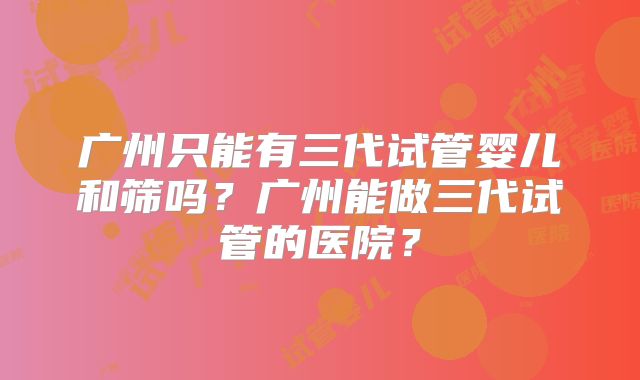 广州只能有三代试管婴儿和筛吗？广州能做三代试管的医院？