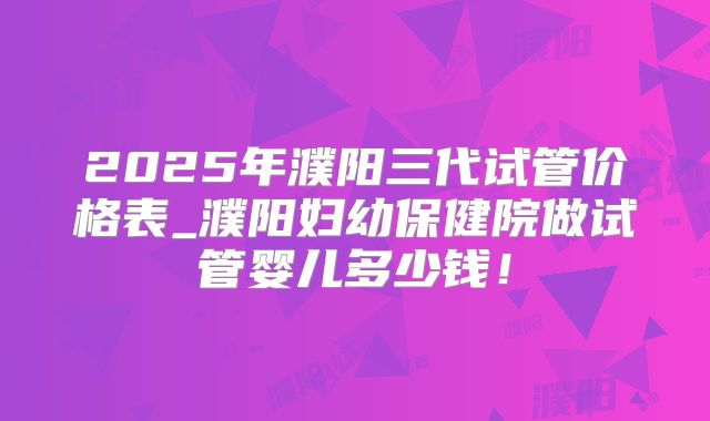 2025年濮阳三代试管价格表_濮阳妇幼保健院做试管婴儿多少钱！